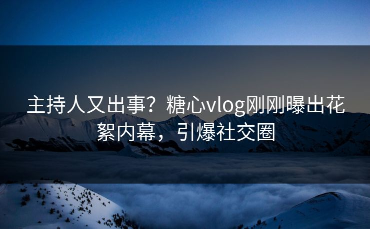 主持人又出事？糖心vlog刚刚曝出花絮内幕，引爆社交圈