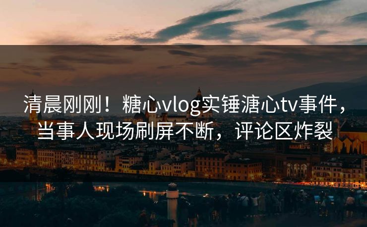 清晨刚刚！糖心vlog实锤溏心tv事件，当事人现场刷屏不断，评论区炸裂