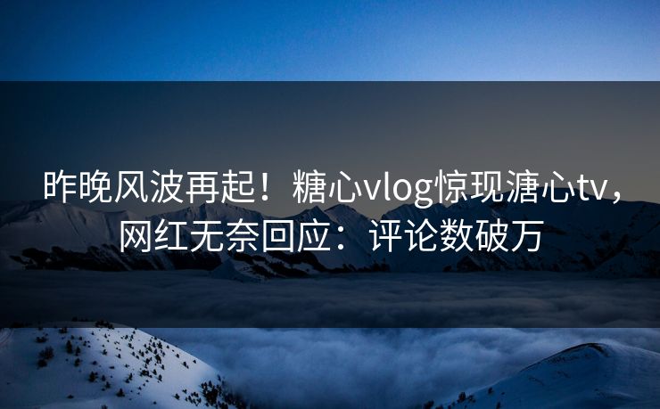 昨晚风波再起！糖心vlog惊现溏心tv，网红无奈回应：评论数破万