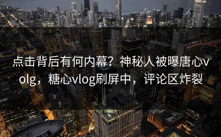 点击背后有何内幕？神秘人被曝唐心volg，糖心vlog刷屏中，评论区炸裂
