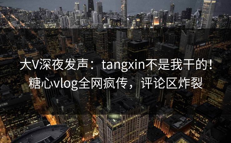 大V深夜发声：tangxin不是我干的！糖心vlog全网疯传，评论区炸裂
