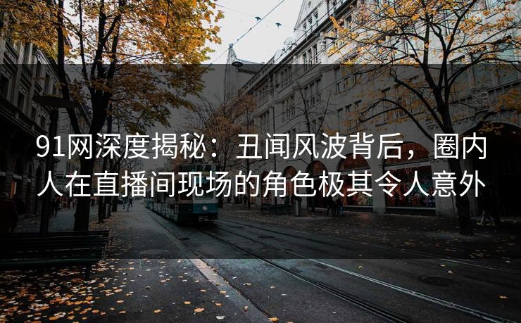 91网深度揭秘:丑闻风波背后,圈内人在直播间现场的角色极其令人意外 91网深度揭秘:丑闻风波背后,圈内人在直播间现场的角色极其令人意外