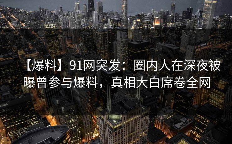 【爆料】91网突发:圈内人在深夜被曝曾参与爆料,真相大白席卷全网 【爆料】91网突发:圈内人在深夜被曝曾参与爆料,真相大白席卷全网