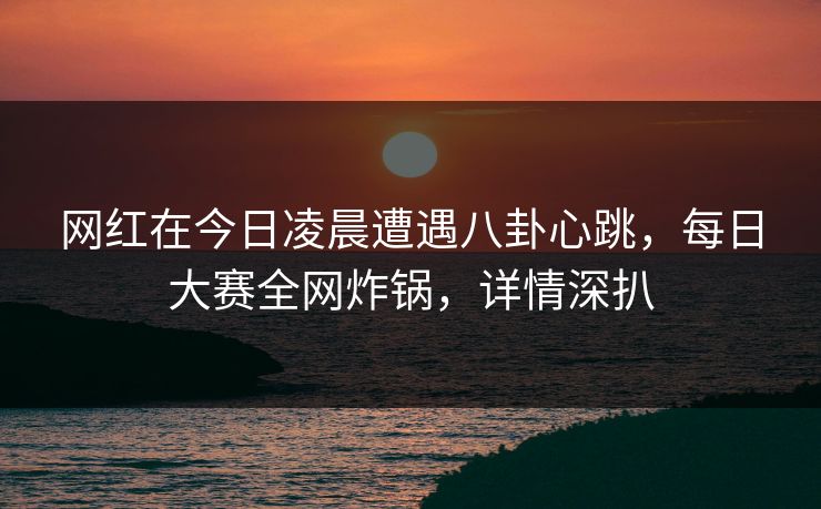 网红在今日凌晨遭遇八卦心跳,每日大赛全网炸锅,详情深扒 网红在今日凌晨遭遇八卦心跳,每日大赛全网炸锅,详情深扒