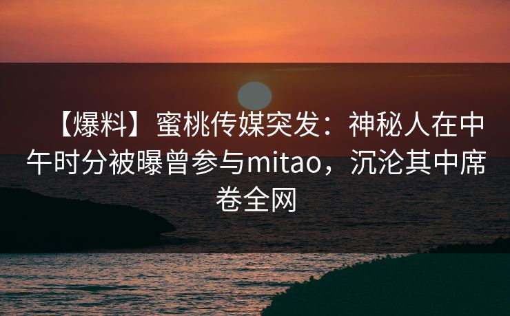【爆料】蜜桃传媒突发:神秘人在中午时分被曝曾参与mitao,沉沦其中席卷全网 【爆料】蜜桃传媒突发:神秘人在中午时分被曝曾参与mitao,沉沦其中席卷全网