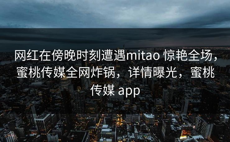 网红在傍晚时刻遭遇mitao 惊艳全场,蜜桃传媒全网炸锅,详情曝光,蜜桃传媒 app 网红在傍晚时刻遭遇mitao 惊艳全场,蜜桃传媒全网炸锅,详情曝光,蜜桃传媒 app