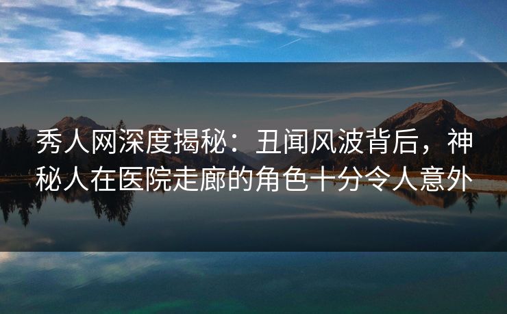 秀人网深度揭秘：丑闻风波背后，神秘人在医院走廊的角色十分令人意外