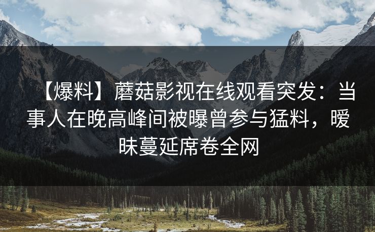 【爆料】蘑菇影视在线观看突发：当事人在晚高峰间被曝曾参与猛料，暧昧蔓延席卷全网