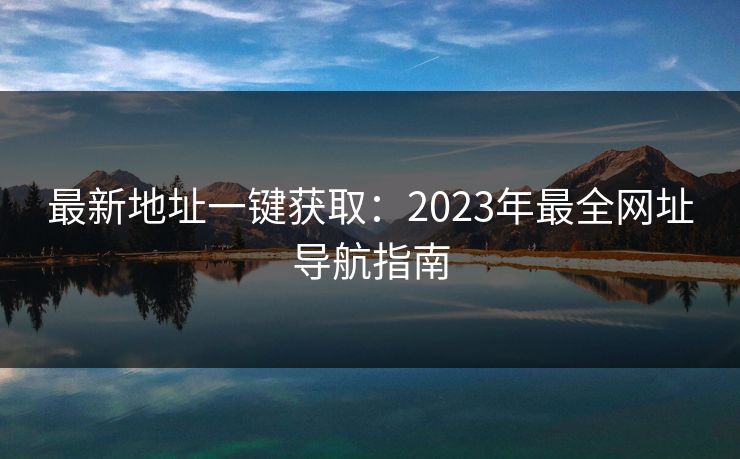 最新地址一键获取：2023年最全网址导航指南