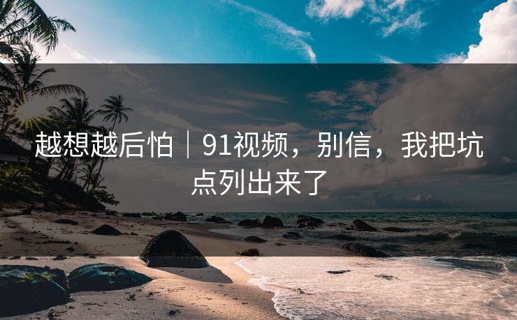 越想越后怕｜91视频，别信，我把坑点列出来了