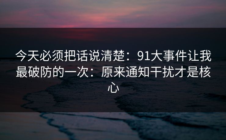 今天必须把话说清楚：91大事件让我最破防的一次：原来通知干扰才是核心
