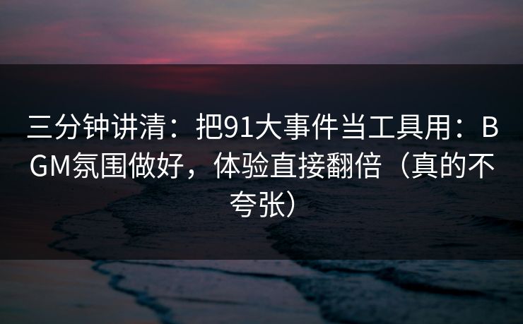 三分钟讲清：把91大事件当工具用：BGM氛围做好，体验直接翻倍（真的不夸张）