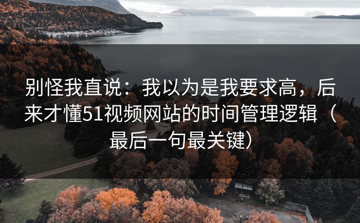 别怪我直说:我以为是我要求高,后来才懂51视频网站的时间管理逻辑(最后一句最关键) 别怪我直说:我以为是我要求高,后来才懂51视频网站的时间管理逻辑(最后一句最关键)