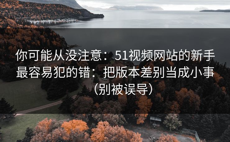 你可能从没注意:51视频网站的新手最容易犯的错:把版本差别当成小事(别被误导) 你可能从没注意:51视频网站的新手最容易犯的错:把版本差别当成小事(别被误导)