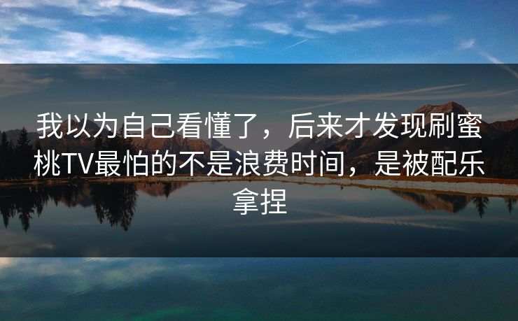 我以为自己看懂了，后来才发现刷蜜桃TV最怕的不是浪费时间，是被配乐拿捏