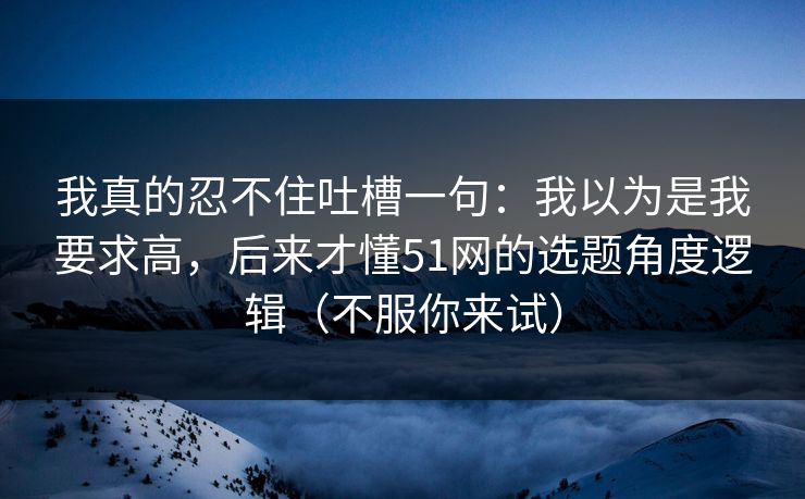 我真的忍不住吐槽一句:我以为是我要求高,后来才懂51网的选题角度逻辑(不服你来试) 我真的忍不住吐槽一句:我以为是我要求高,后来才懂51网的选题角度逻辑(不服你来试)