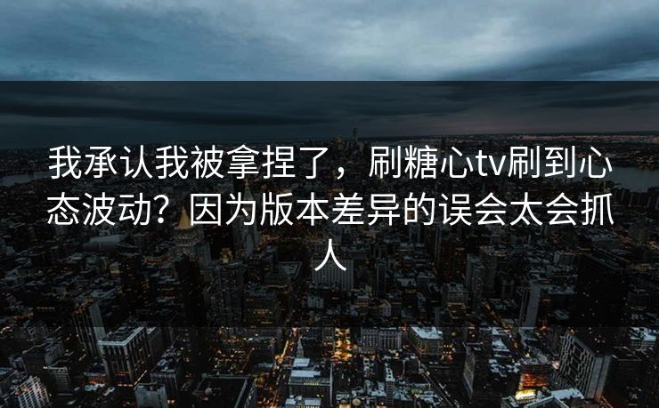 我承认我被拿捏了，刷糖心tv刷到心态波动？因为版本差异的误会太会抓人